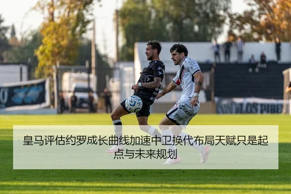 皇马评估约罗成长曲线加速中卫换代布局天赋只是起点与未来规划