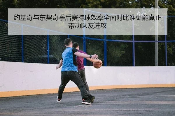 约基奇与东契奇季后赛持球效率全面对比谁更能真正带动队友进攻