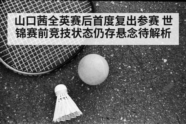山口茜全英赛后首度复出参赛 世锦赛前竞技状态仍存悬念待解析