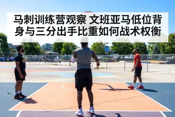 马刺训练营观察 文班亚马低位背身与三分出手比重如何战术权衡