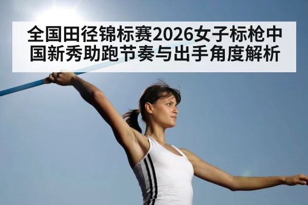 全国田径锦标赛2026女子标枪中国新秀助跑节奏与出手角度解析